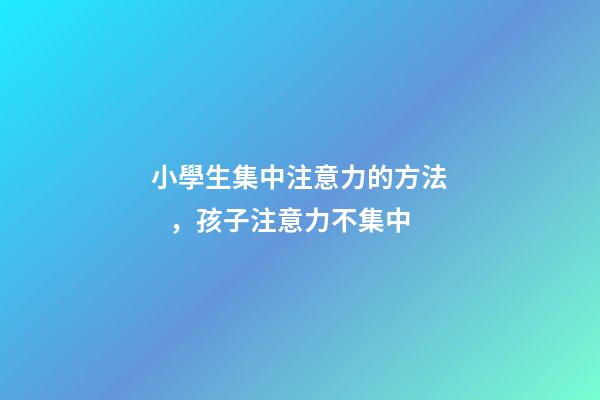 小學生集中注意力的方法，孩子注意力不集中